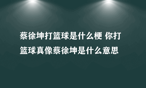 蔡徐坤打篮球是什么梗 你打篮球真像蔡徐坤是什么意思