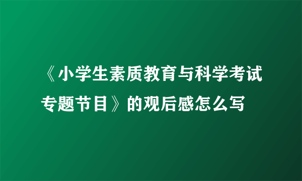 《小学生素质教育与科学考试专题节目》的观后感怎么写