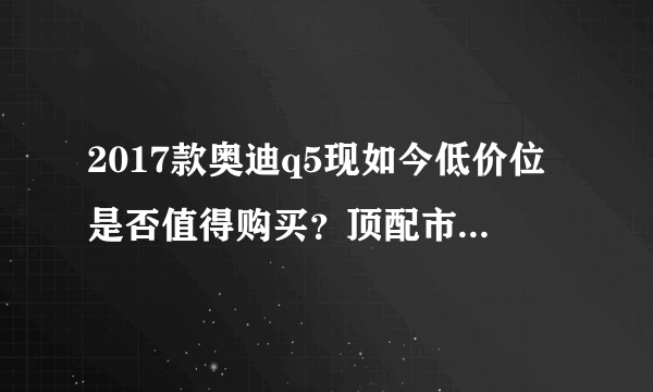 2017款奥迪q5现如今低价位是否值得购买？顶配市场报价42万？