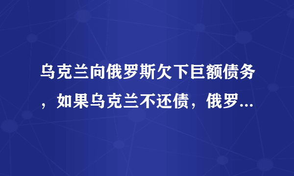 乌克兰向俄罗斯欠下巨额债务，如果乌克兰不还债，俄罗斯会怎么办？