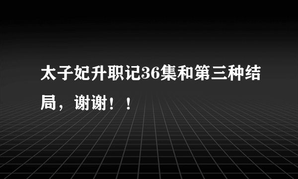 太子妃升职记36集和第三种结局，谢谢！！