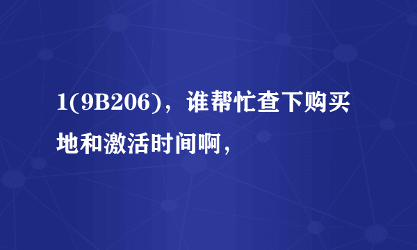 1(9B206)，谁帮忙查下购买地和激活时间啊，