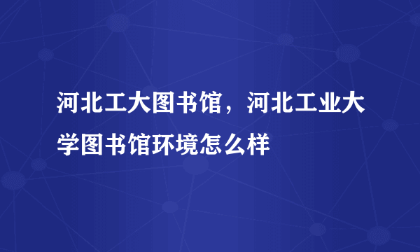 河北工大图书馆，河北工业大学图书馆环境怎么样