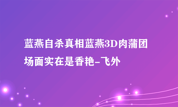 蓝燕自杀真相蓝燕3D肉蒲团场面实在是香艳-飞外