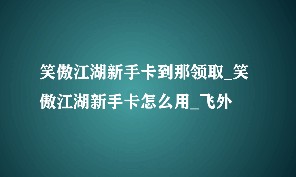 笑傲江湖新手卡到那领取_笑傲江湖新手卡怎么用_飞外