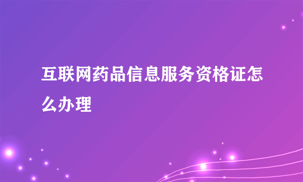 互联网药品信息服务资格证怎么办理