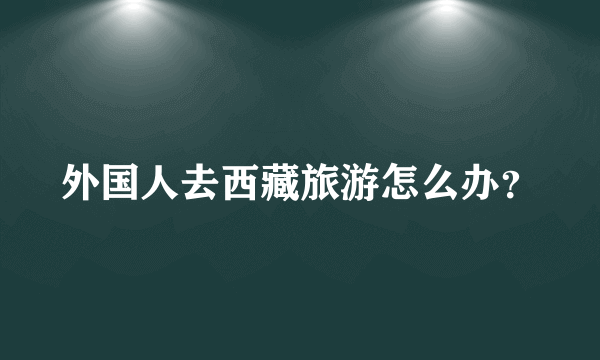 外国人去西藏旅游怎么办？