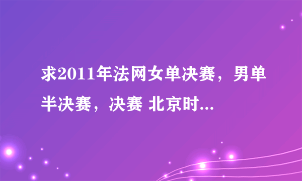 求2011年法网女单决赛，男单半决赛，决赛 北京时间的转播时间。谢谢