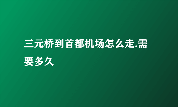 三元桥到首都机场怎么走.需要多久