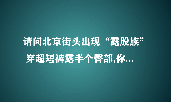 请问北京街头出现“露股族” 穿超短裤露半个臀部,你有什么看法?