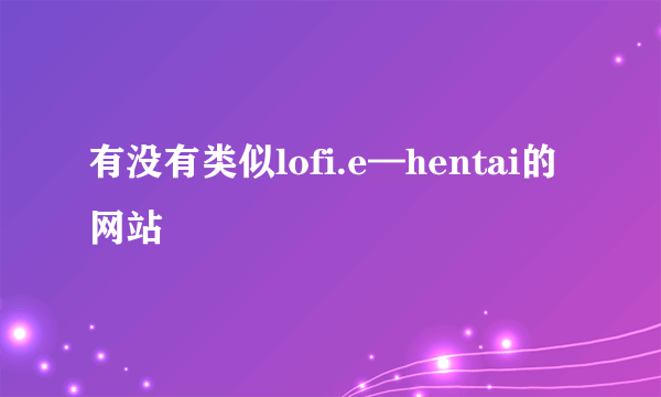 有没有类似lofi.e—hentai的网站