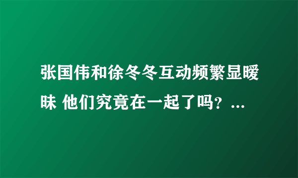 张国伟和徐冬冬互动频繁显暧昧 他们究竟在一起了吗？-飞外网