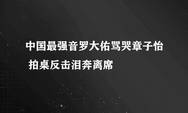 中国最强音罗大佑骂哭章子怡 拍桌反击泪奔离席