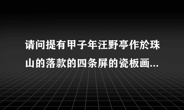 请问提有甲子年汪野亭作於珠山的落款的四条屏的瓷板画是真的吗？我有图片可供参考