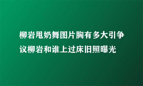 柳岩甩奶舞图片胸有多大引争议柳岩和谁上过床旧照曝光