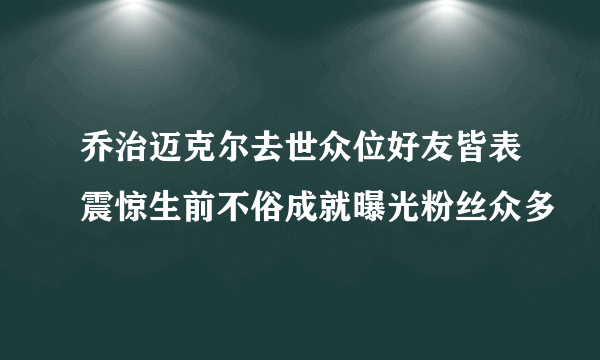 乔治迈克尔去世众位好友皆表震惊生前不俗成就曝光粉丝众多