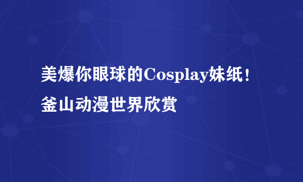 美爆你眼球的Cosplay妹纸！釜山动漫世界欣赏