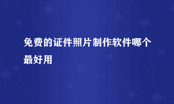 免费的证件照片制作软件哪个最好用