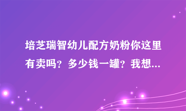 培芝瑞智幼儿配方奶粉你这里有卖吗？多少钱一罐？我想买很久了