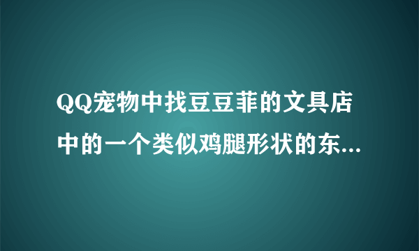 QQ宠物中找豆豆菲的文具店中的一个类似鸡腿形状的东西在哪啊？描述一下位置就可以，谢谢了