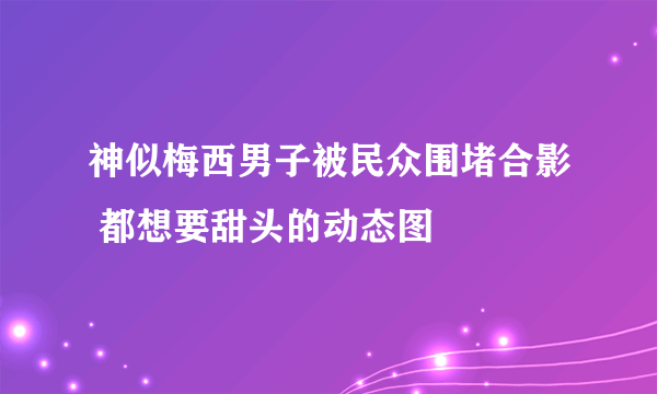 神似梅西男子被民众围堵合影 都想要甜头的动态图