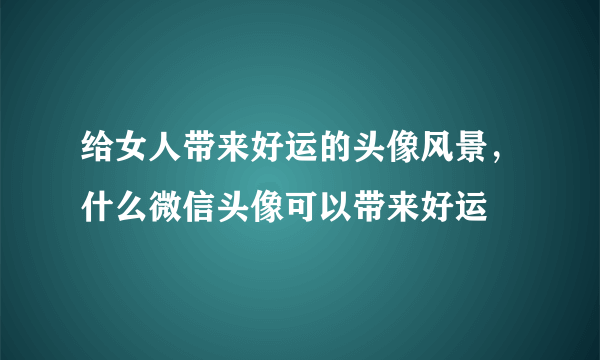 给女人带来好运的头像风景，什么微信头像可以带来好运