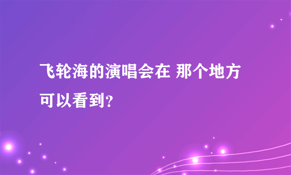 飞轮海的演唱会在 那个地方可以看到？