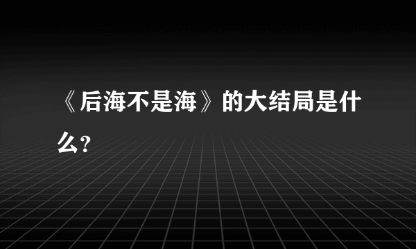 《后海不是海》的大结局是什么？