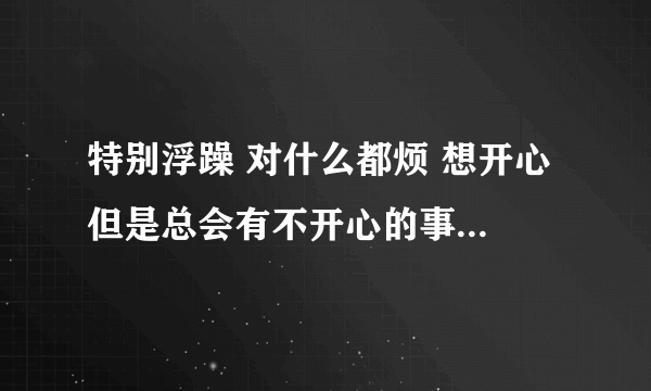 特别浮躁 对什么都烦 想开心 但是总会有不开心的事情 浮躁不