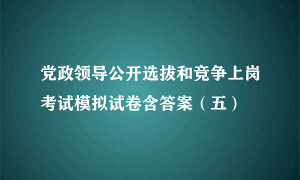 党政领导公开选拔和竞争上岗考试模拟试卷含答案（五）