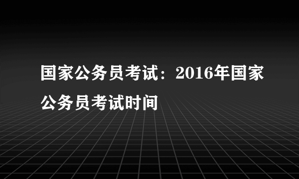 国家公务员考试：2016年国家公务员考试时间