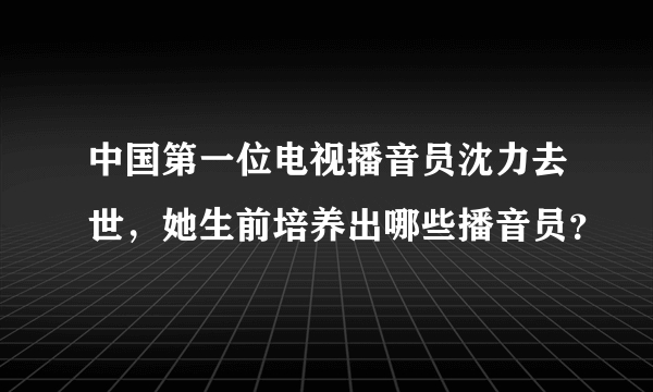 中国第一位电视播音员沈力去世，她生前培养出哪些播音员？