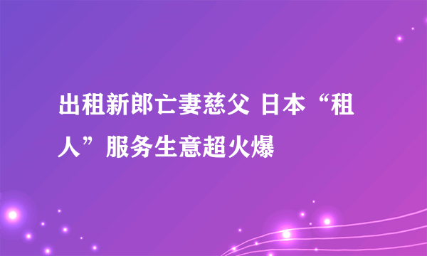 出租新郎亡妻慈父 日本“租人”服务生意超火爆