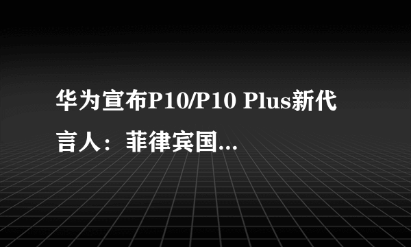 华为宣布P10/P10 Plus新代言人：菲律宾国民女神？