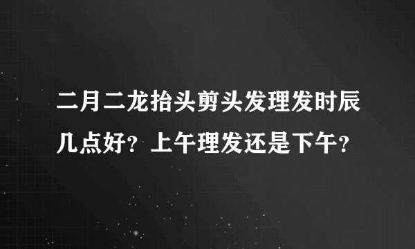 二月二龙抬头剪头发理发时辰几点好？上午理发还是下午？