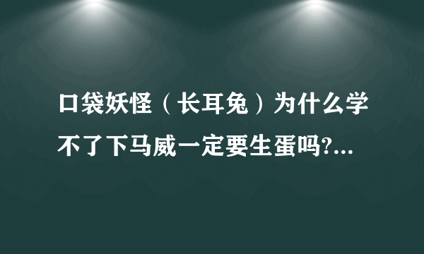 口袋妖怪（长耳兔）为什么学不了下马威一定要生蛋吗?（回忆技能的地方没有这个技能）