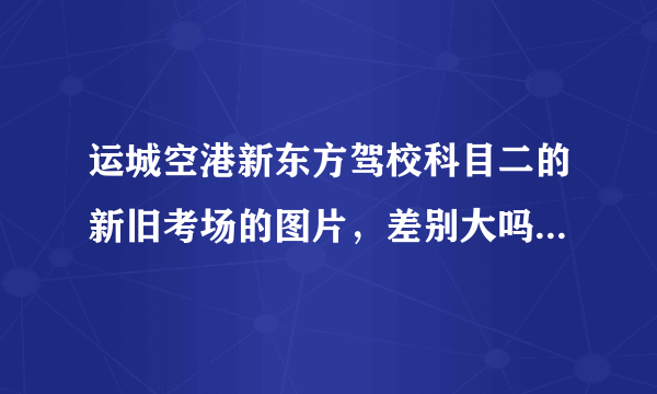 运城空港新东方驾校科目二的新旧考场的图片，差别大吗，好过吗？