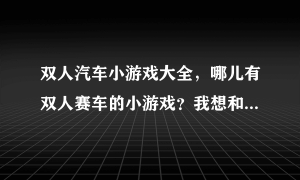 双人汽车小游戏大全，哪儿有双人赛车的小游戏？我想和我朋友玩。