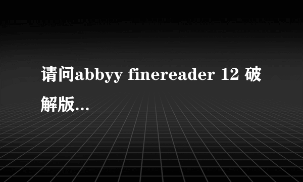 请问abbyy finereader 12 破解版能发个给我吗？