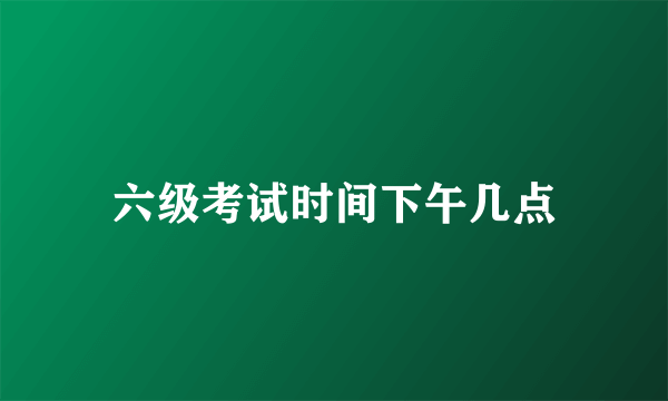 六级考试时间下午几点