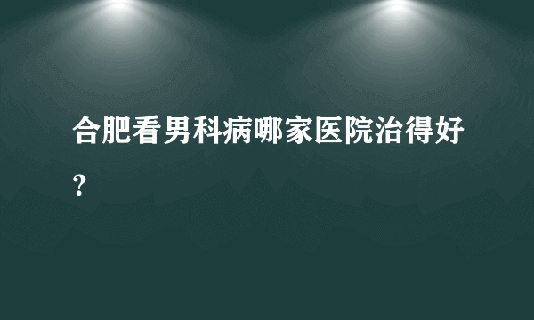 合肥看男科病哪家医院治得好？