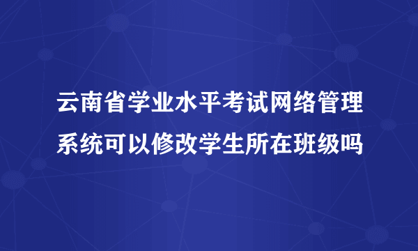 云南省学业水平考试网络管理系统可以修改学生所在班级吗