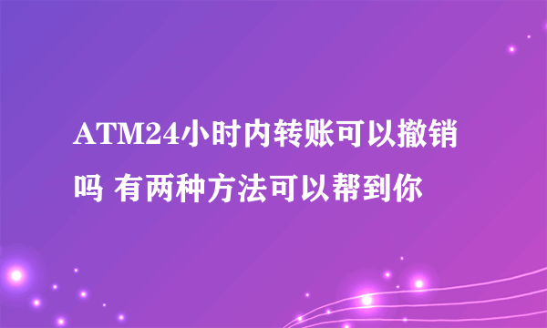 ATM24小时内转账可以撤销吗 有两种方法可以帮到你