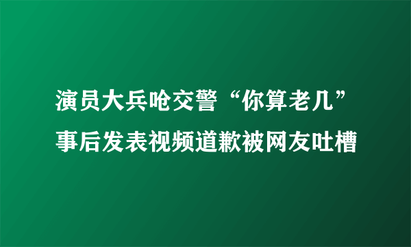 演员大兵呛交警“你算老几”事后发表视频道歉被网友吐槽