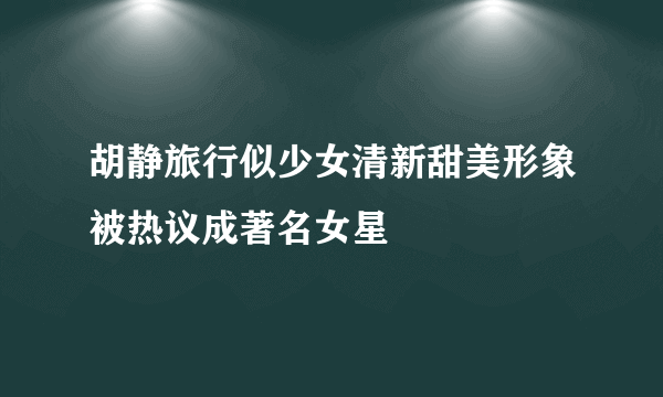 胡静旅行似少女清新甜美形象被热议成著名女星