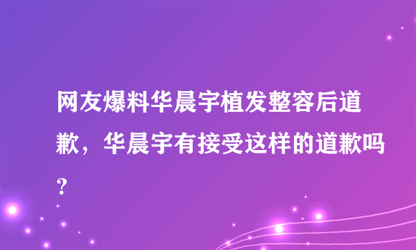 网友爆料华晨宇植发整容后道歉，华晨宇有接受这样的道歉吗？