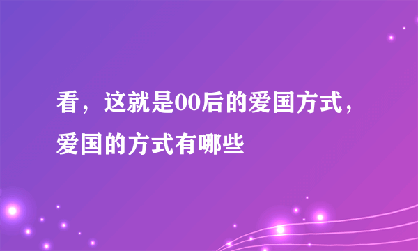 看，这就是00后的爱国方式，爱国的方式有哪些