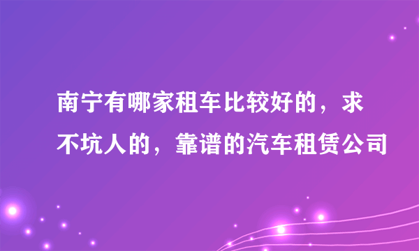 南宁有哪家租车比较好的，求不坑人的，靠谱的汽车租赁公司