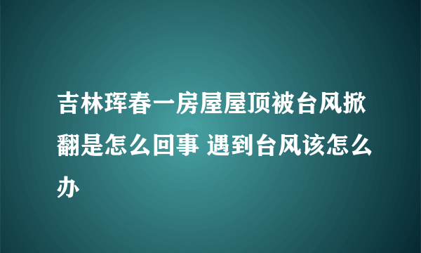 吉林珲春一房屋屋顶被台风掀翻是怎么回事 遇到台风该怎么办