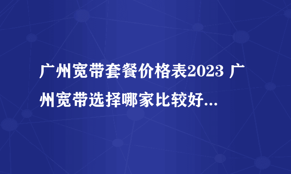 广州宽带套餐价格表2023 广州宽带选择哪家比较好 广州宽带多少钱一个月